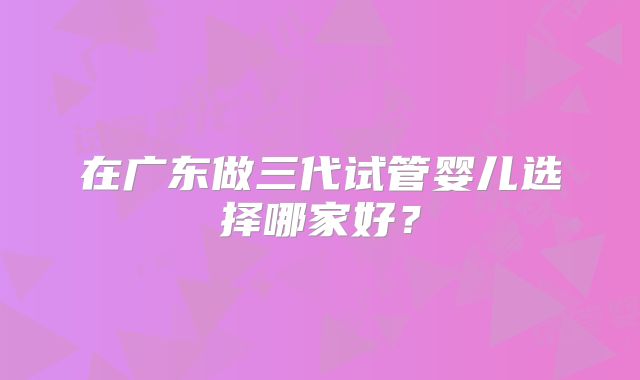 在广东做三代试管婴儿选择哪家好？