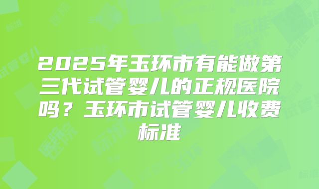 2025年玉环市有能做第三代试管婴儿的正规医院吗?玉环市试管婴儿收费标准