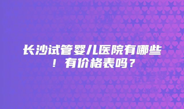 长沙试管婴儿医院有哪些！有价格表吗？