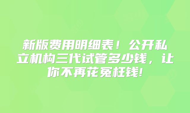 新版费用明细表!公开私立机构三代试管多少钱,让你不再花冤枉钱!