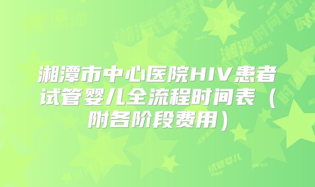 湘潭市中心医院HIV患者试管婴儿全流程时间表（附各阶段费用）