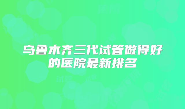 乌鲁木齐三代试管做得好的医院最新排名