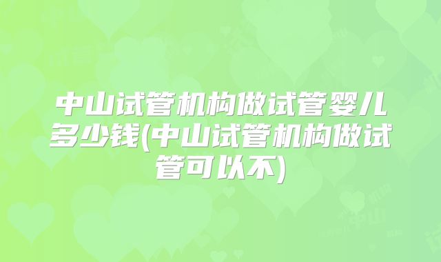 中山试管机构做试管婴儿多少钱(中山试管机构做试管可以不)
