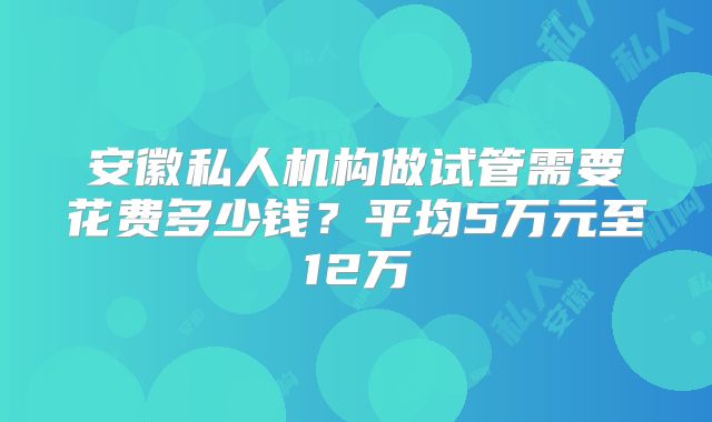 安徽私人机构做试管需要花费多少钱?平均5万元至12万
