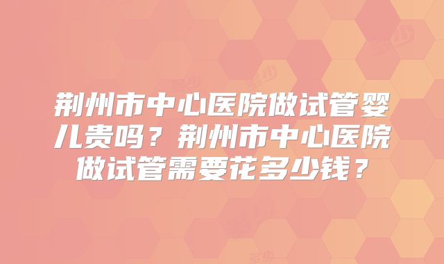 荆州市中心医院做试管婴儿贵吗？荆州市中心医院做试管需要花多少钱？