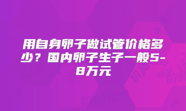 用自身卵子做试管价格多少？国内卵子生子一般5-8万元