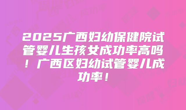 2025广西妇幼保健院试管婴儿生孩女成功率高吗！广西区妇幼试管婴儿成功率！