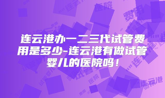 连云港办一二三代试管费用是多少-连云港有做试管婴儿的医院吗！