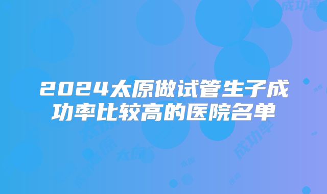 2024太原做试管生子成功率比较高的医院名单