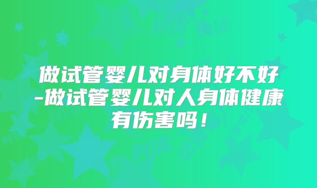 做试管婴儿对身体好不好-做试管婴儿对人身体健康有伤害吗！