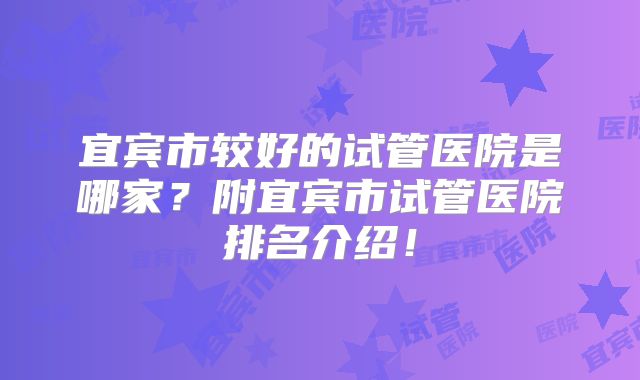 宜宾市较好的试管医院是哪家？附宜宾市试管医院排名介绍！