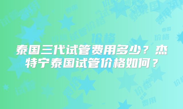泰国三代试管费用多少?杰特宁泰国试管价格如何?