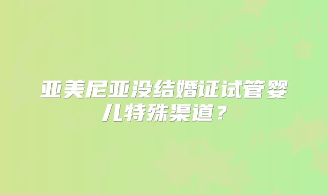 亚美尼亚没结婚证试管婴儿特殊渠道?