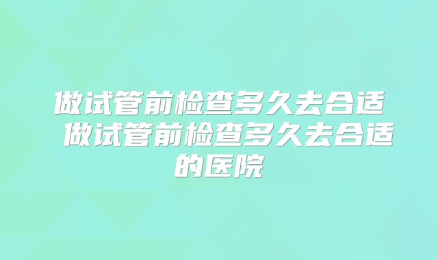 做试管前检查多久去合适 做试管前检查多久去合适的医院