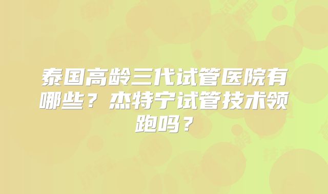 泰国高龄三代试管医院有哪些？杰特宁试管技术领跑吗？