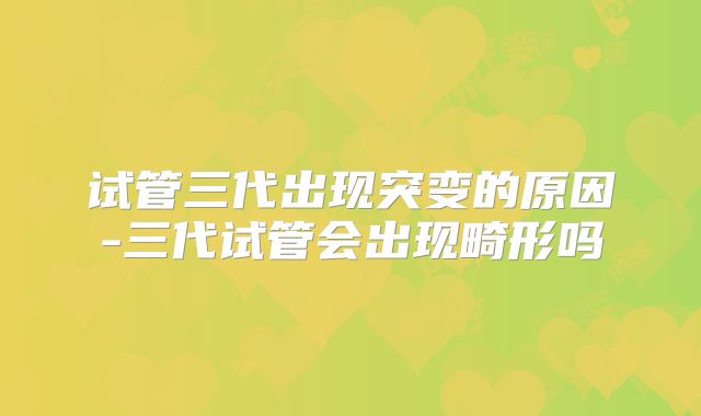 试管三代出现突变的原因-三代试管会出现畸形吗
