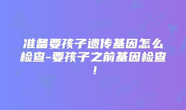 准备要孩子遗传基因怎么检查-要孩子之前基因检查！