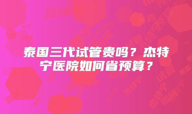 泰国三代试管贵吗？杰特宁医院如何省预算？