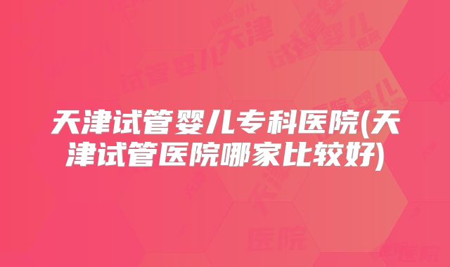 天津试管婴儿专科医院(天津试管医院哪家比较好)