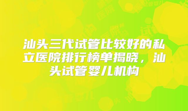 汕头三代试管比较好的私立医院排行榜单揭晓，汕头试管婴儿机构