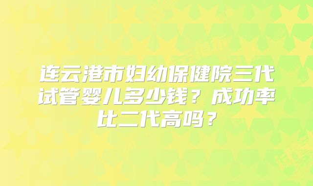 连云港市妇幼保健院三代试管婴儿多少钱？成功率比二代高吗？