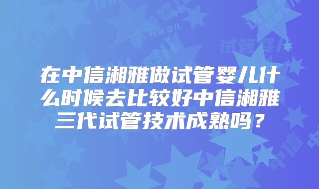 在中信湘雅做试管婴儿什么时候去比较好中信湘雅三代试管技术成熟吗？