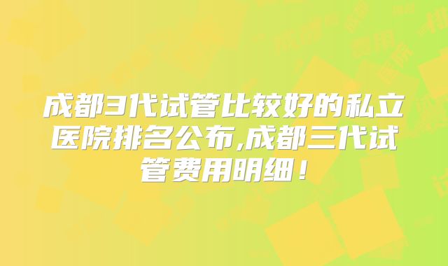成都3代试管比较好的私立医院排名公布,成都三代试管费用明细!