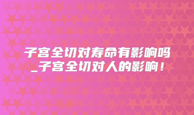 子宫全切对寿命有影响吗_子宫全切对人的影响！