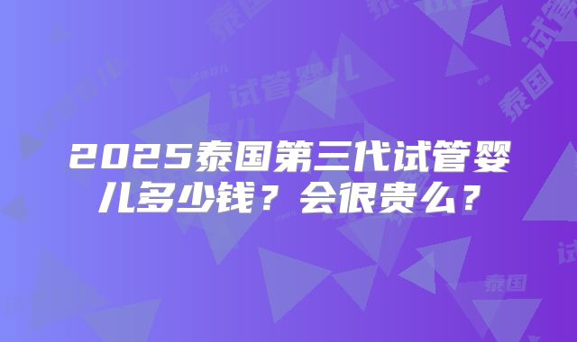 2025泰国第三代试管婴儿多少钱?会很贵么?
