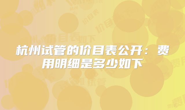 杭州试管的价目表公开:费用明细是多少如下