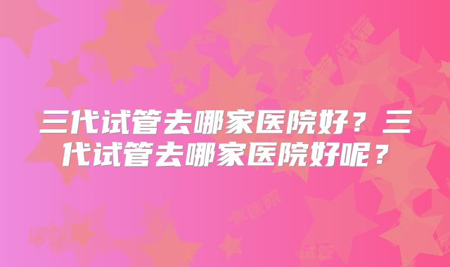 三代试管去哪家医院好?三代试管去哪家医院好呢?