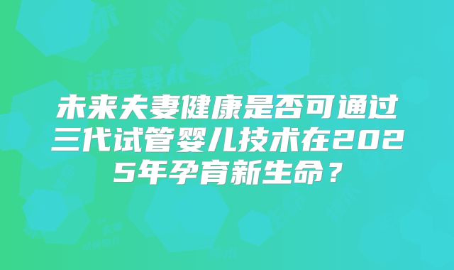未来夫妻健康是否可通过三代试管婴儿技术在2025年孕育新生命？