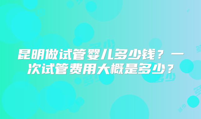 昆明做试管婴儿多少钱？一次试管费用大概是多少？