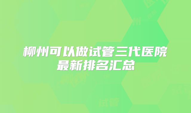 柳州可以做试管三代医院最新排名汇总