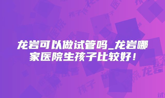 龙岩可以做试管吗_龙岩哪家医院生孩子比较好！