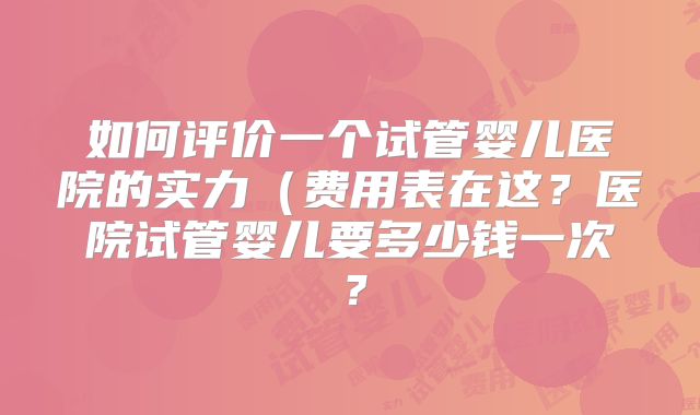 如何评价一个试管婴儿医院的实力（费用表在这？医院试管婴儿要多少钱一次？