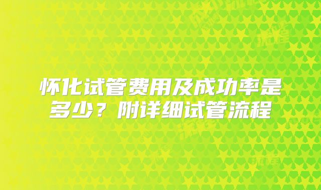 怀化试管费用及成功率是多少？附详细试管流程