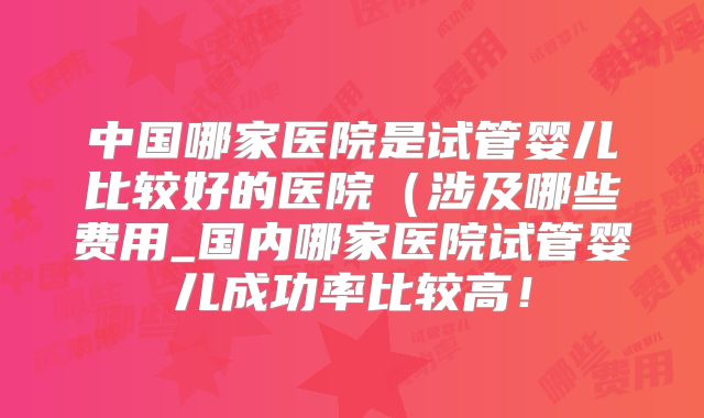 中国哪家医院是试管婴儿比较好的医院（涉及哪些费用_国内哪家医院试管婴儿成功率比较高！