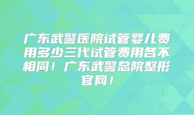 广东武警医院试管婴儿费用多少三代试管费用各不相同！广东武警总院整形官网！