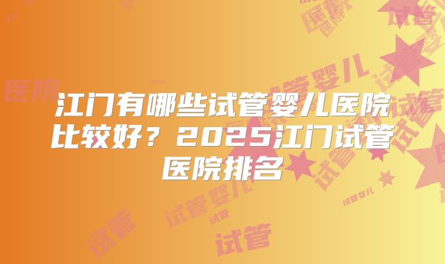 江门有哪些试管婴儿医院比较好？2025江门试管医院排名