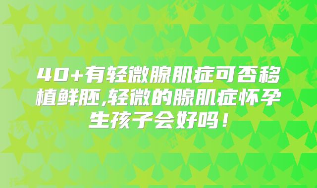 40+有轻微腺肌症可否移植鲜胚,轻微的腺肌症怀孕生孩子会好吗!