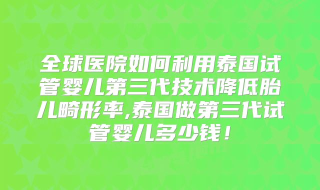 全球医院如何利用泰国试管婴儿第三代技术降低胎儿畸形率,泰国做第三代试管婴儿多少钱！