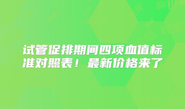 试管促排期间四项血值标准对照表！最新价格来了