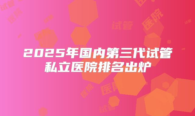 2025年国内第三代试管私立医院排名出炉