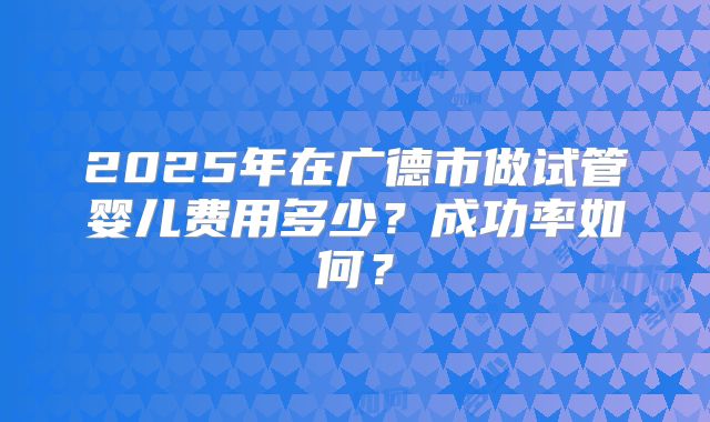 2025年在广德市做试管婴儿费用多少?成功率如何?
