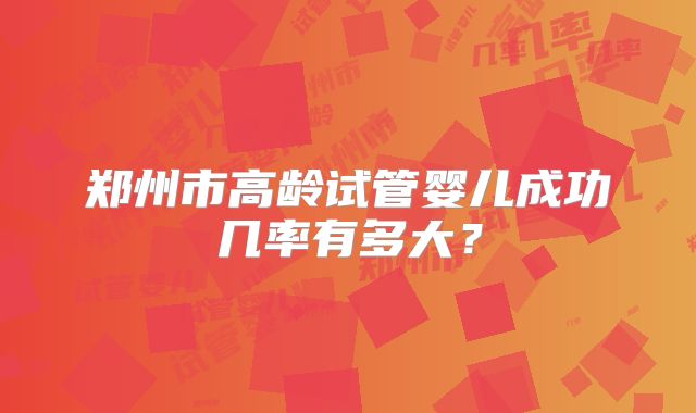 郑州市高龄试管婴儿成功几率有多大?