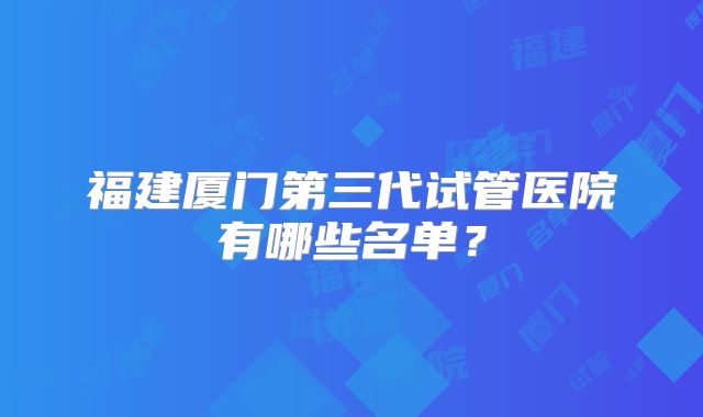 福建厦门第三代试管医院有哪些名单？