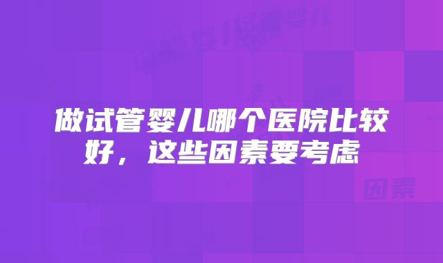做试管婴儿哪个医院比较好,这些因素要考虑