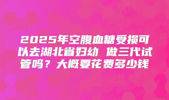 2025年空腹血糖受损可以去湖北省妇幼 做三代试管吗？大概要花费多少钱