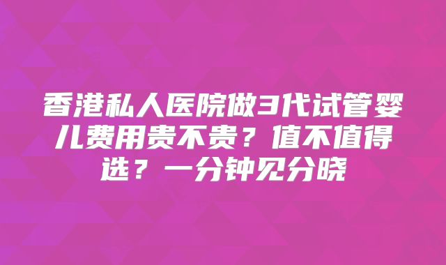香港私人医院做3代试管婴儿费用贵不贵？值不值得选？一分钟见分晓